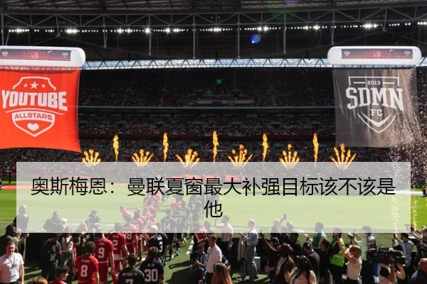 奥斯梅恩:曼联夏窗最大补强目标该不该是他